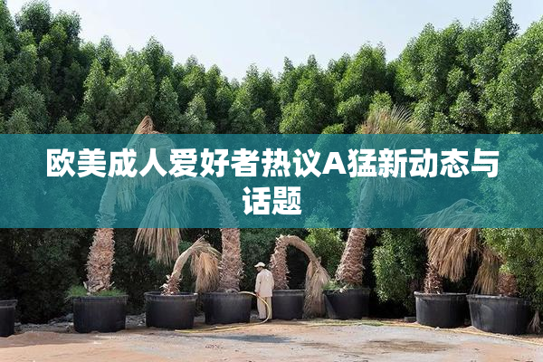 欧美成人爱好者热议A猛新动态与话题