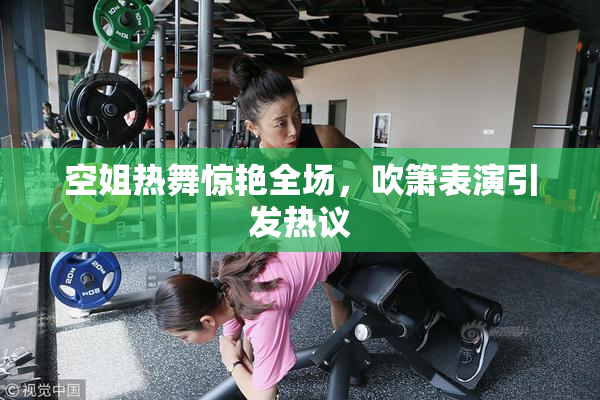 空姐热舞惊艳全场，吹箫表演引发热议