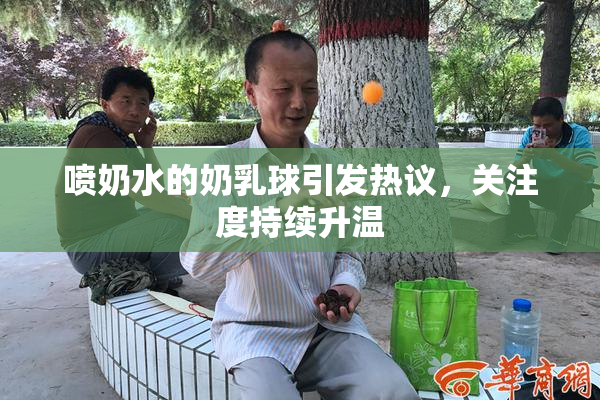 喷奶水的奶乳球引发热议，关注度持续升温