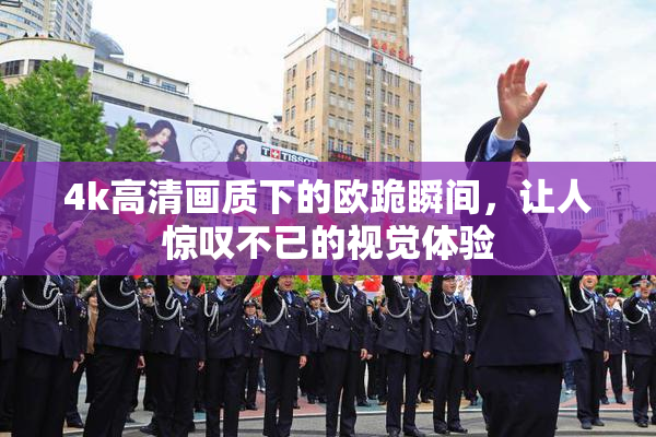 4k高清画质下的欧跪瞬间，让人惊叹不已的视觉体验
