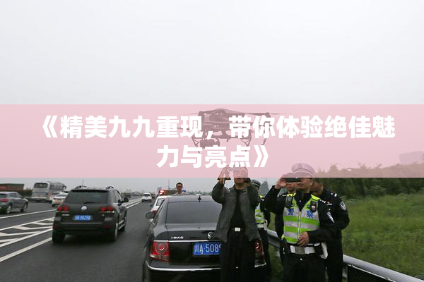 《精美九九重现，带你体验绝佳魅力与亮点》