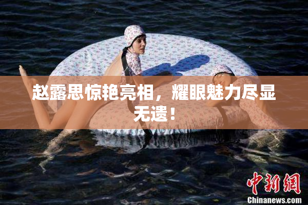 赵露思惊艳亮相，耀眼魅力尽显无遗！