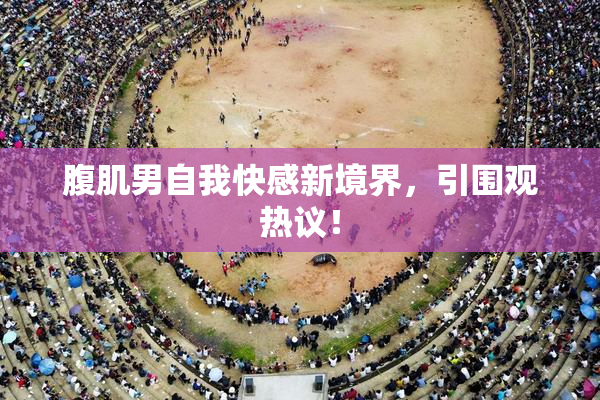 腹肌男自我快感新境界，引围观热议！