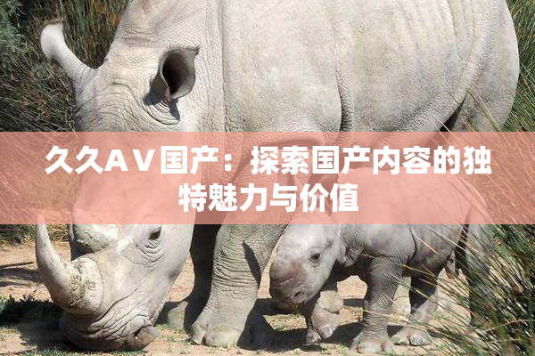 久久AⅤ国产：探索国产内容的独特魅力与价值