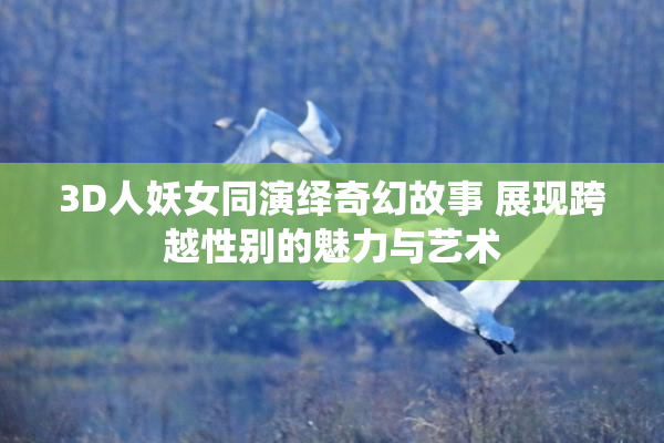 3D人妖女同演绎奇幻故事 展现跨越性别的魅力与艺术