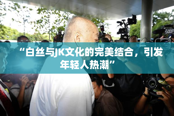 “白丝与JK文化的完美结合，引发年轻人热潮”