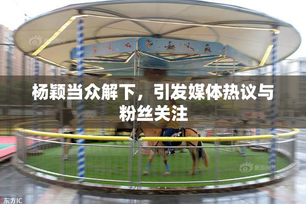 杨颖当众解下，引发媒体热议与粉丝关注