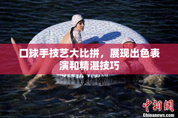 口球手技艺大比拼，展现出色表演和精湛技巧