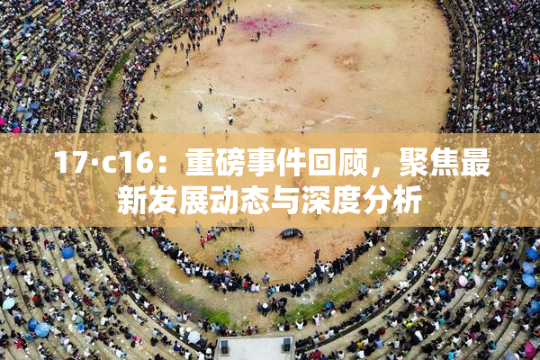 17·c16：重磅事件回顾，聚焦最新发展动态与深度分析