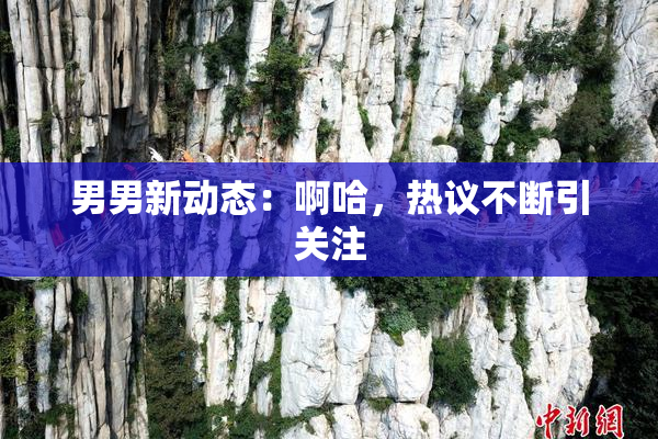 男男新动态：啊哈，热议不断引关注