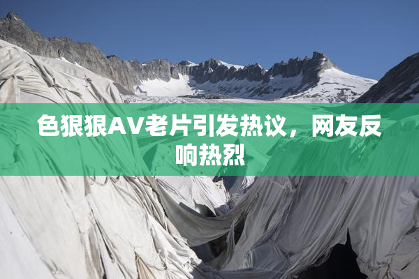 色狠狠AV老片引发热议，网友反响热烈