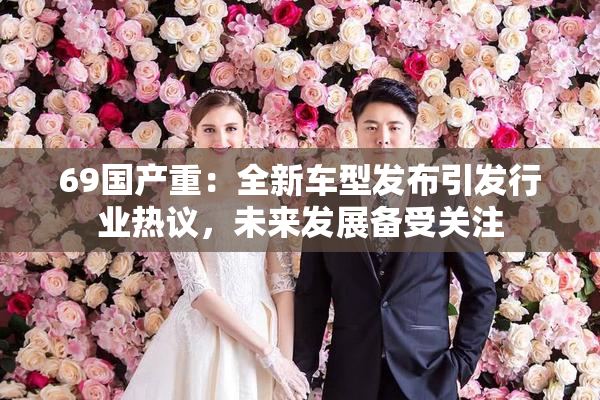 69国产重：全新车型发布引发行业热议，未来发展备受关注