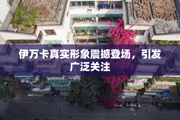 伊万卡真实形象震撼登场，引发广泛关注