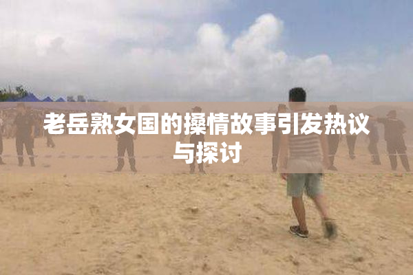 老岳熟女国的搡情故事引发热议与探讨