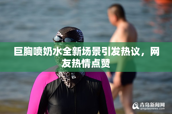 巨胸喷奶水全新场景引发热议，网友热情点赞
