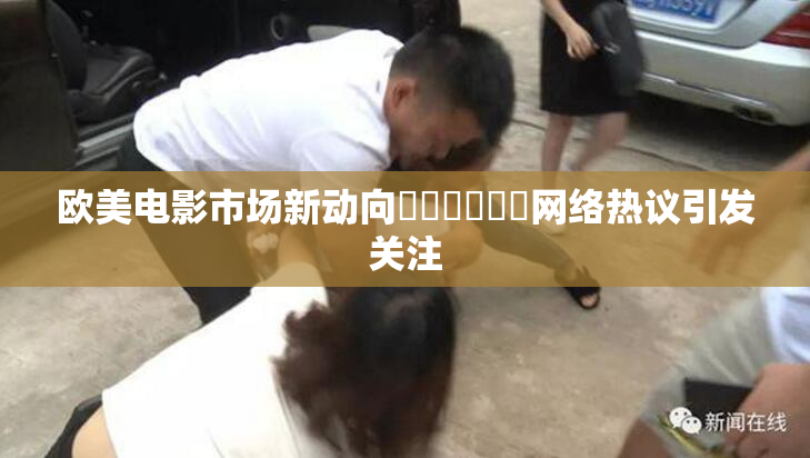 欧美电影市场新动向❌‌❌‌❌‌网络热议引发关注