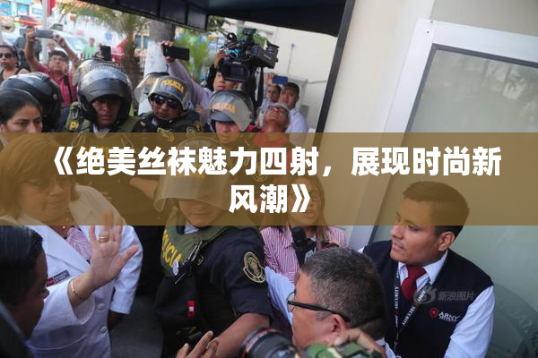 《绝美丝袜魅力四射，展现时尚新风潮》