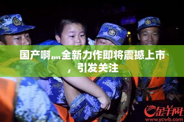 国产啊灬全新力作即将震撼上市，引发关注