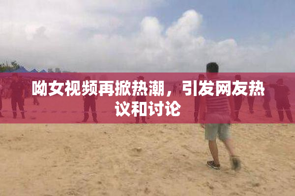 呦女视频再掀热潮，引发网友热议和讨论