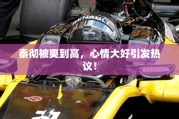 秦彻被爽到高，心情大好引发热议！