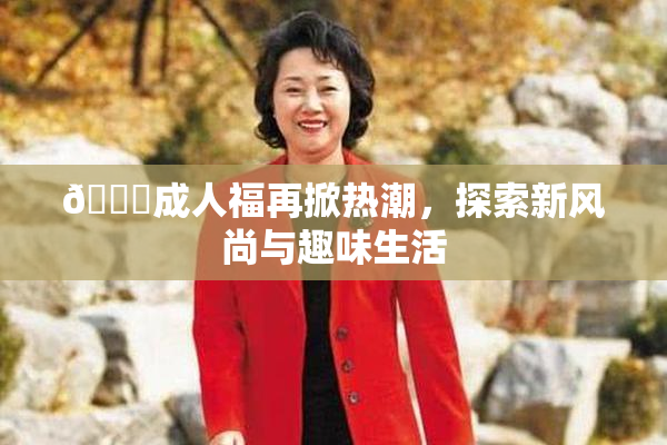🔞成人福再掀热潮，探索新风尚与趣味生活