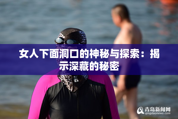 女人下面洞口的神秘与探索：揭示深藏的秘密