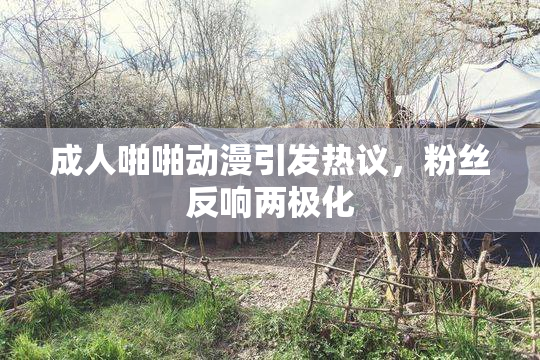成人啪啪动漫引发热议，粉丝反响两极化
