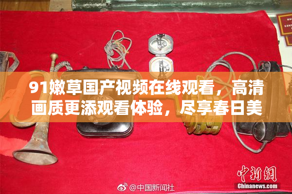 91嫩草国产视频在线观看，高清画质更添观看体验，尽享春日美好时光。