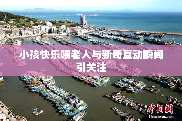 小孩快乐喂老人与新奇互动瞬间引关注