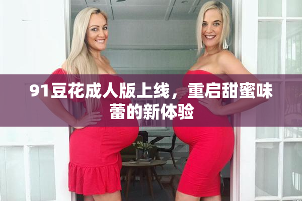 91豆花成人版上线，重启甜蜜味蕾的新体验