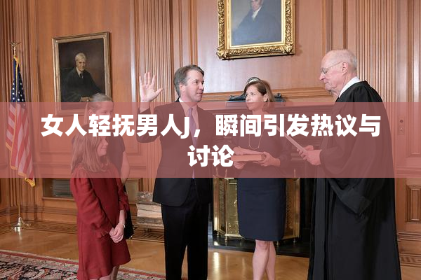 女人轻抚男人J，瞬间引发热议与讨论