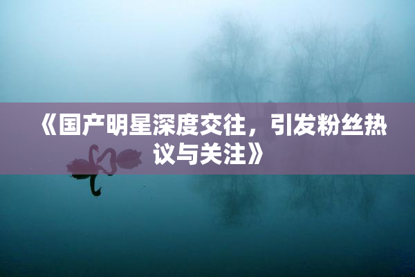 《国产明星深度交往，引发粉丝热议与关注》