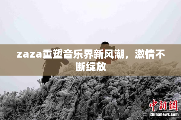 zaza重塑音乐界新风潮，激情不断绽放