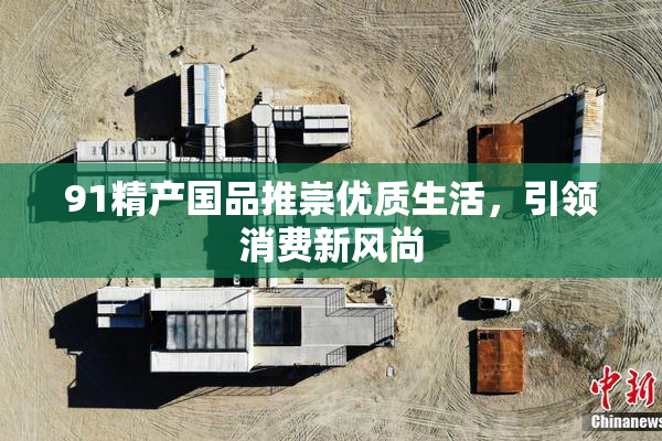 91精产国品推崇优质生活，引领消费新风尚