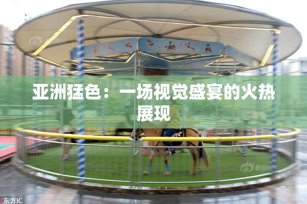 亚洲猛色：一场视觉盛宴的火热展现
