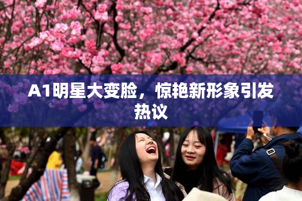 A1明星大变脸，惊艳新形象引发热议