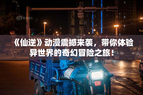 《仙逆》动漫震撼来袭，带你体验异世界的奇幻冒险之旅！