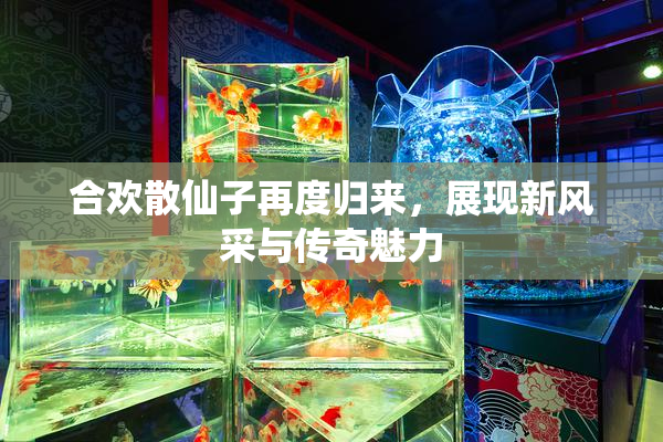 合欢散仙子再度归来，展现新风采与传奇魅力