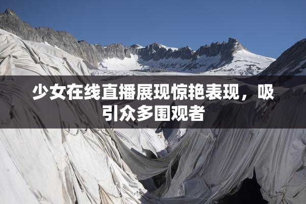 少女在线直播展现惊艳表现，吸引众多围观者