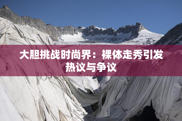 大胆挑战时尚界：裸体走秀引发热议与争议