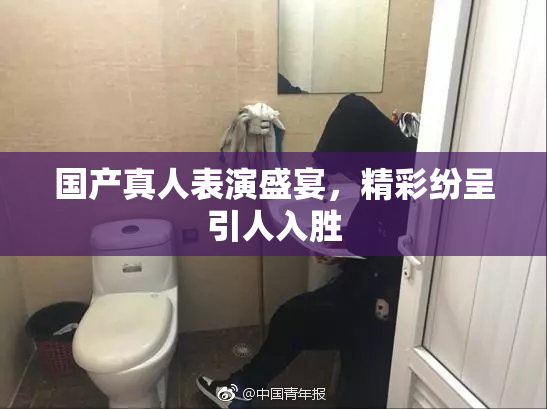国产真人表演盛宴，精彩纷呈引人入胜