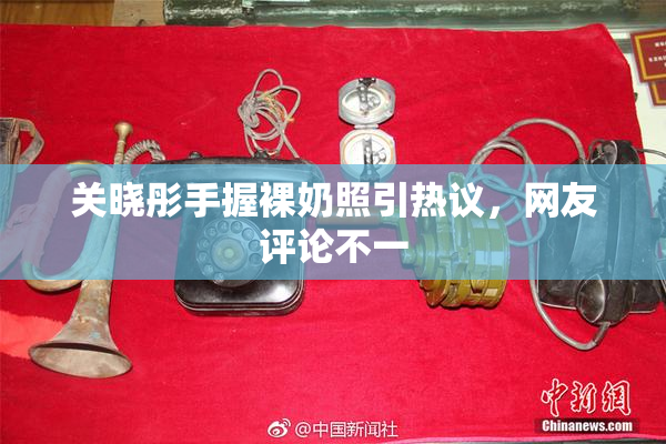 关晓彤手握裸奶照引热议，网友评论不一