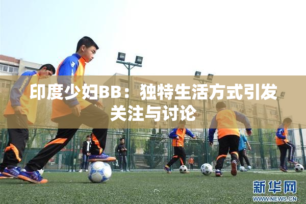 印度少妇BB：独特生活方式引发关注与讨论