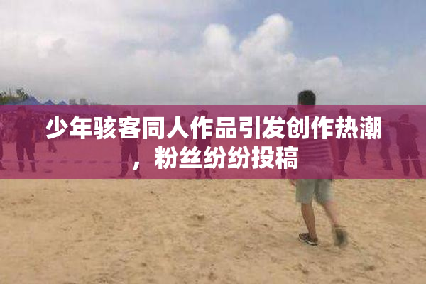 少年骇客同人作品引发创作热潮，粉丝纷纷投稿