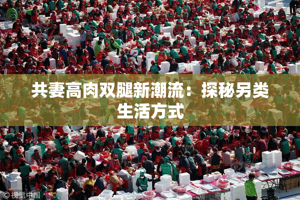 共妻高肉双腿新潮流：探秘另类生活方式