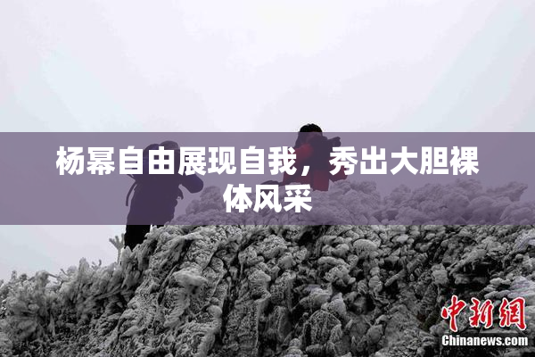 杨幂自由展现自我，秀出大胆裸体风采