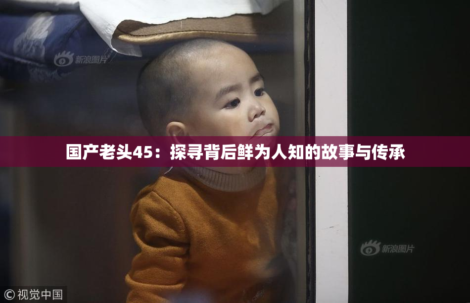国产老头45：探寻背后鲜为人知的故事与传承