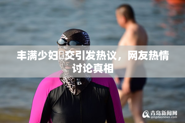 丰满少妇恔交引发热议，网友热情讨论真相