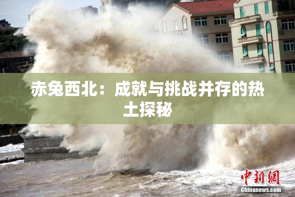 赤兔西北：成就与挑战并存的热土探秘