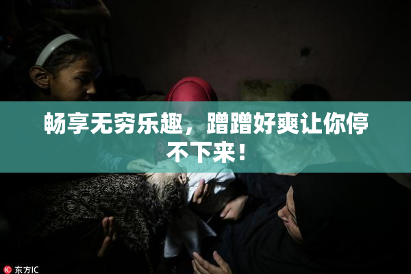 畅享无穷乐趣，蹭蹭好爽让你停不下来！